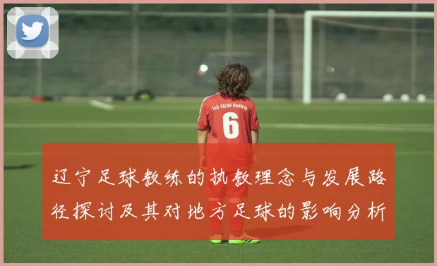 辽宁足球教练的执教理念与发展路径探讨及其对地方足球的影响分析