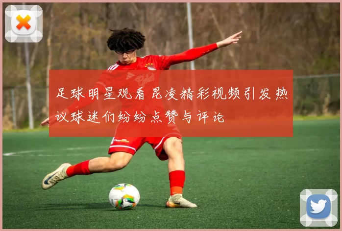 足球明星观看昆凌精彩视频引发热议球迷们纷纷点赞与评论