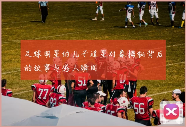 足球明星的儿子追星对象揭秘背后的故事与感人瞬间