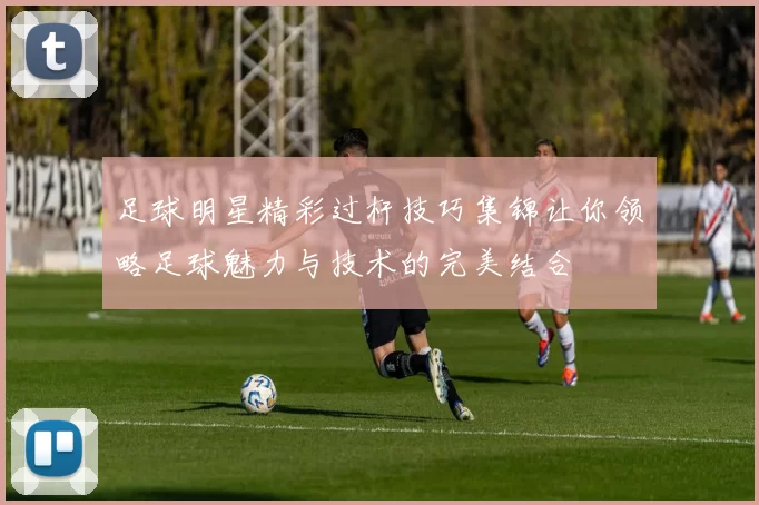 足球明星精彩过杆技巧集锦让你领略足球魅力与技术的完美结合
