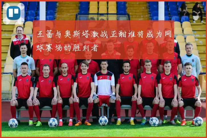 王蔷与奥斯塔激战正酣谁将成为网球赛场的胜利者